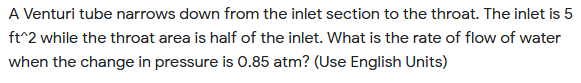 A Venturi tube narrows down from the inlet section to the throat. The inlet is 5
ft^2 while the throat area is half of the inlet. What is the rate of flow of water
when the change in pressure is 0.85 atm? (Use English Units)
