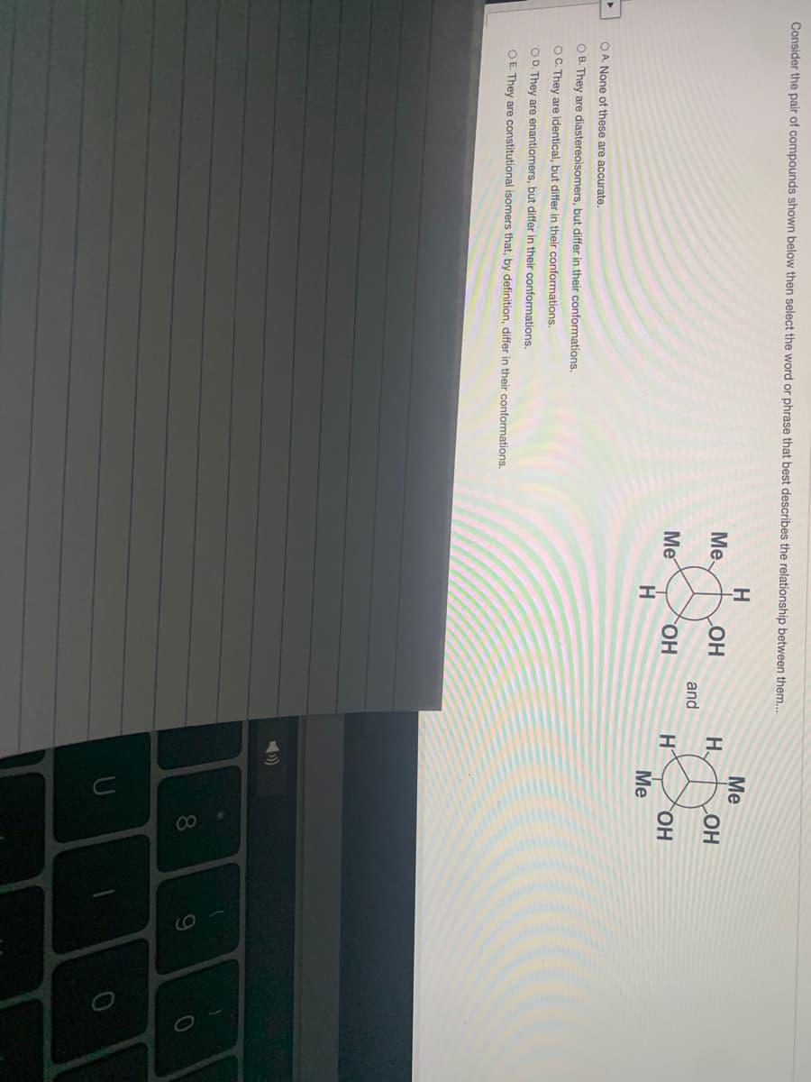 00
Consider the pair of compounds shown below then select the word or phrase that best describes the relationship between them...
H
Me
Me
H.
COH
and
Me
H
HO,
Me
OH
O A. None of these are accurate.
O B. They are diastereoisomers, but differ in their conformations.
OC. They are identical, but differ in their conformations.
O D. They are enantiomers, but differ in their conformations.
O E. They are constitutional isomers that, by definition, differ in their conformations.
