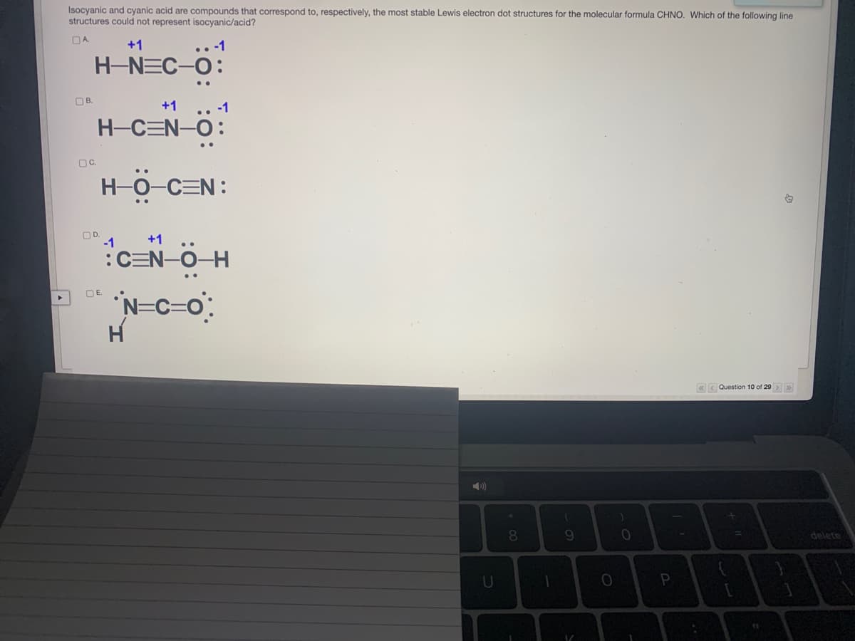 Isocyanic and cyanic acid are compounds that correspond to, respectively, the most stable Lewis electron dot structures for the molecular formula CHNO. Which of the following line
structures could not represent isocyanic/acid?
OA.
+1
H-NEC-O:
OB.
+1
.. -1
H-CEN-O:
OC.
H-0-C=N:
OD.
-1
+1 ..
:CEN-O-H
N=C=o:
H
OE.
«< Question 10 of 29 > »
80
9.
10
delete
U

