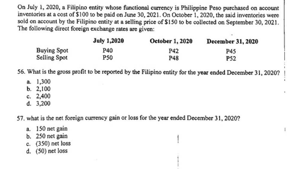 On July 1, 2020, a Filipino entity whose functional currency is Philippine Peso purchased on account
inventories at a cost of $100 to be paid on June 30, 2021. On October 1, 2020, the said inventories were
soid on account by the Filipino entity at a selling price of $150 to be collected on September 30, 2021.
The following direct foreign exchange rates are given:
July 1,2020
October 1, 2020
December 31, 2020
Buying Spot
P40
P42
P45
Selling Spot
P50
P48
P52
56. What is the gross profit to be reported by the Filipino entity for the year ended December 31, 2020?
a. 1,300
b. 2,100
c. 2,400
d. 3,200
57. what is the net foreign currency gain or loss for the year ended December 31, 2020?
a. 150 net gain
b. 250 net gain
c. (350) net loss
d. (50) net loss