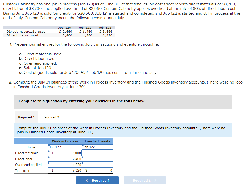 Custom Cabinetry has one job in process (Job 120) as of June 30; at that time, its job cost sheet reports direct materials of $8,200,
direct labor of $3,700, and applied overhead of $2,960. Custom Cabinetry applies overhead at the rate of 80% of direct labor cost.
During July, Job 120 is sold (on credit) for $30,500, Job 121 is started and completed, and Job 122 is started and still in process at the
end of July. Custom Cabinetry incurs the following costs during July.
Job 120
$ 2,000
2,400
Job 121
$ 6,400
4,800
Job 122
$ 3,000
2,400
1. Prepare journal entries for the following July transactions and events a through e.
a. Direct materials used.
b. Direct labor used.
c. Overhead applied.
d. Sale of Job 120.
e. Cost of goods sold for Job 120. Hint. Job 120 has costs from June and July.
Direct materials used
Direct labor used
2. Compute the July 31 balances of the Work in Process Inventory and the Finished Goods Inventory accounts. (There were no jobs
in Finished Goods Inventory at June 30.)
Complete this question by entering your answers in the tabs below.
Required 1 Required 2
Compute the July 31 balances of the Work in Process Inventory and the Finished Goods Inventory accounts. (There were no
jobs in Finished Goods Inventory at June 30.)
Job #
Direct materials
Direct labor
Overhead applied
Total cost
Work in Process Finished Goods
Job 122
Job 122
$
$
3,000
2,400
1,920
7,320 $
< Required 1
0
Required 2 >
