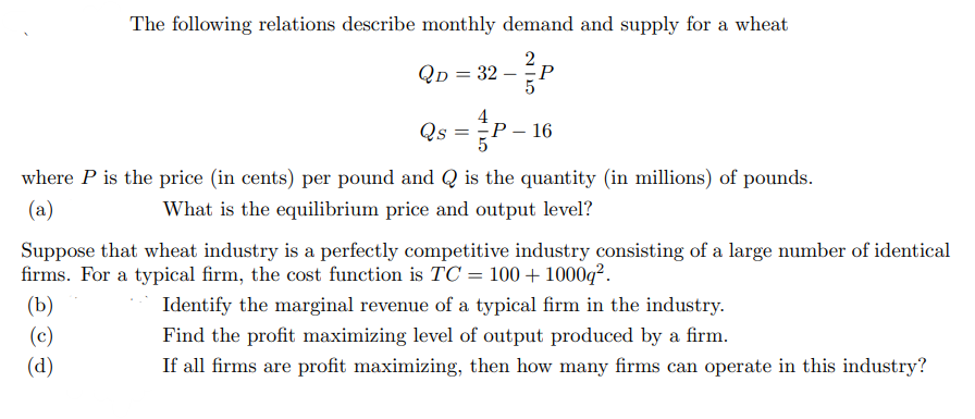 The following relations describe monthly demand and supply for a wheat
Qp = 32 – P
Qs = P-
16
where P is the price (in cents) per pound and Q is the quantity (in millions) of pounds.
What is the equilibrium price and output level?
(a)
Suppose that wheat industry is a perfectly competitive industry consisting of a large number of identical
firms. For a typical firm, the cost function is TC = 100 + 1000q².
(b)
Identify the marginal revenue of a typical firm in the industry.
(c)
(d)
Find the profit maximizing level of output produced by a firm.
If all firms are profit maximizing, then how many firms can operate in this industry?
