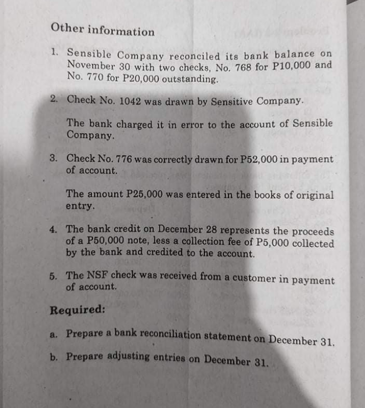 Other information
1. Sensible Company reconciled its bank balance on
November 30 with two checks, No. 768 for P10,000 and
No. 770 for P20,000 outstanding.
2. Check No. 1042 was drawn by Sensitive Company.
The bank charged it in error to the account of Sensible
Company.
3. Check No. 776 was correctly drawn for P52,000 in payment
of account.
The amount P25,000 was entered in the books of original
entry.
4. The bank credit on December 28 represents the proceeds
of a P50,000 note, less a collection fee of P5,000 collected
by the bank and credited to the account.
5 The NSF check was received from a customer in payment
of account.
Required:
a Prepare a bank reconciliation statement on December 31.
b. Prepare adjusting entries on December 31.
