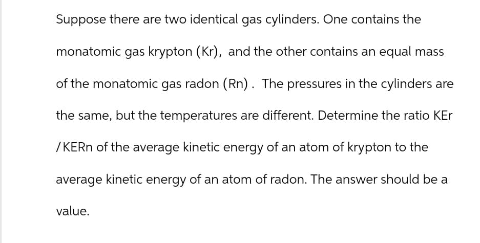 Suppose there are two identical gas cylinders. One contains the
monatomic gas krypton (Kr), and the other contains an equal mass
of the monatomic gas radon (Rn). The pressures in the cylinders are
the same, but the temperatures are different. Determine the ratio KEr
/KERN of the average kinetic energy of an atom of krypton to the
average kinetic energy of an atom of radon. The answer should be a
value.