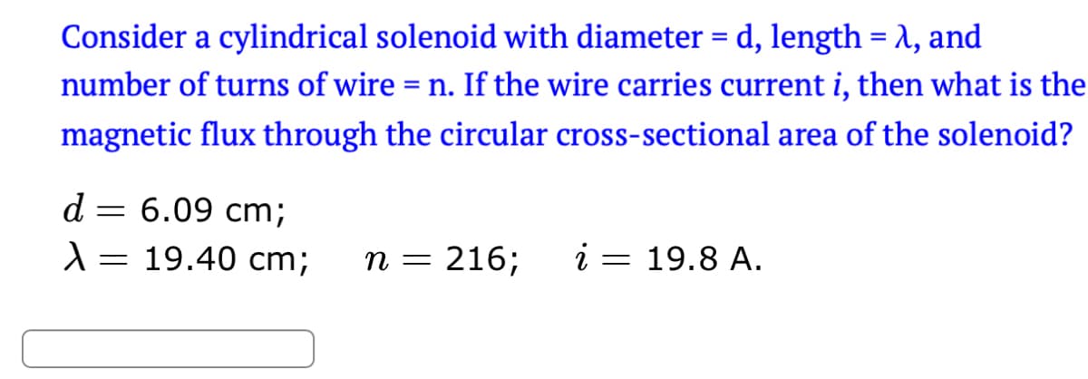 Consider a cylindrical solenoid with diameter = d, length = λ, and
number of turns of wire = n. If the wire carries current i, then what is the
magnetic flux through the circular cross-sectional area of the solenoid?
d
1
= 6.09 cm;
=
19.40 cm;
n = 216;
i = 19.8 A.
