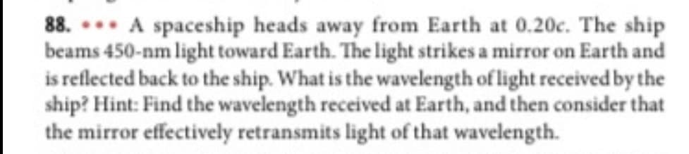 88. A spaceship heads away from Earth at 0.20c. The ship
beams 450-nm light toward Earth. The light strikes a mirror on Earth and
is reflected back to the ship. What is the wavelength of light received by the
ship? Hint: Find the wavelength received at Earth, and then consider that
the mirror effectively retransmits light of that wavelength.