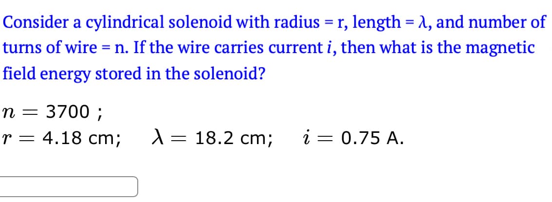 Consider a cylindrical solenoid with radius = r, length = λ, and number of
turns of wire = n. If the wire carries current i, then what is the magnetic
field energy stored in the solenoid?
n = 3700 ;
r = 4.18 cm;
X = 18.2 cm; i = 0.75 A.