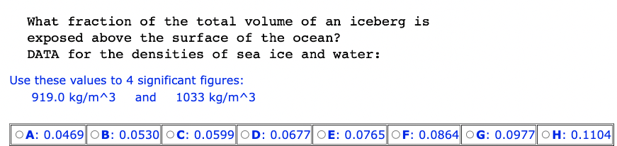 What fraction of the total volume of an iceberg is
exposed above the surface of the ocean?
DATA for the densities of sea ice and water:
Use these values to 4 significant figures:
919.0 kg/m^3 and 1033 kg/m^3
A: 0.0469 OB: 0.0530 OC: 0.0599 OD: 0.0677 OE: 0.0765 OF: 0.0864 OG: 0.0977 OH: 0.1104