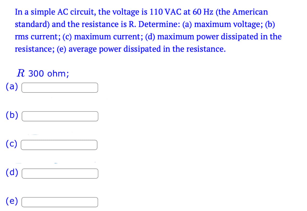 In a simple AC circuit, the voltage is 110 VAC at 60 Hz (the American
standard) and the resistance is R. Determine: (a) maximum voltage; (b)
rms current; (c) maximum current; (d) maximum power dissipated in the
resistance; (e) average power dissipated in the resistance.
R 300 ohm;
(a)
(b)
(c)
(d)
(e)
¨¨