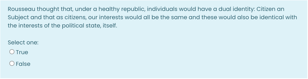 Rousseau thought that, under a healthy republic, individuals would have a dual identity: Citizen an
Subject and that as citizens, our interests would all be the same and these would also be identical with
the interests of the political state, itself.
Select one:
O True
O False
