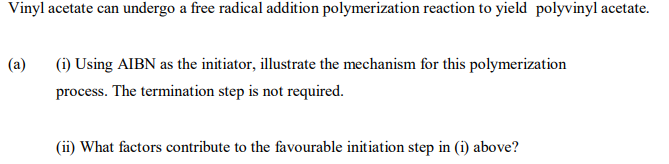 Vinyl acetate can undergo a free radical addition polymerization reaction to yield polyvinyl acetate.
(a)
(i) Using AIBN as the initiator, illustrate the mechanism for this polymerization
process. The termination step is not required.
(ii) What factors contribute to the favourable initiation step in (i) above?
