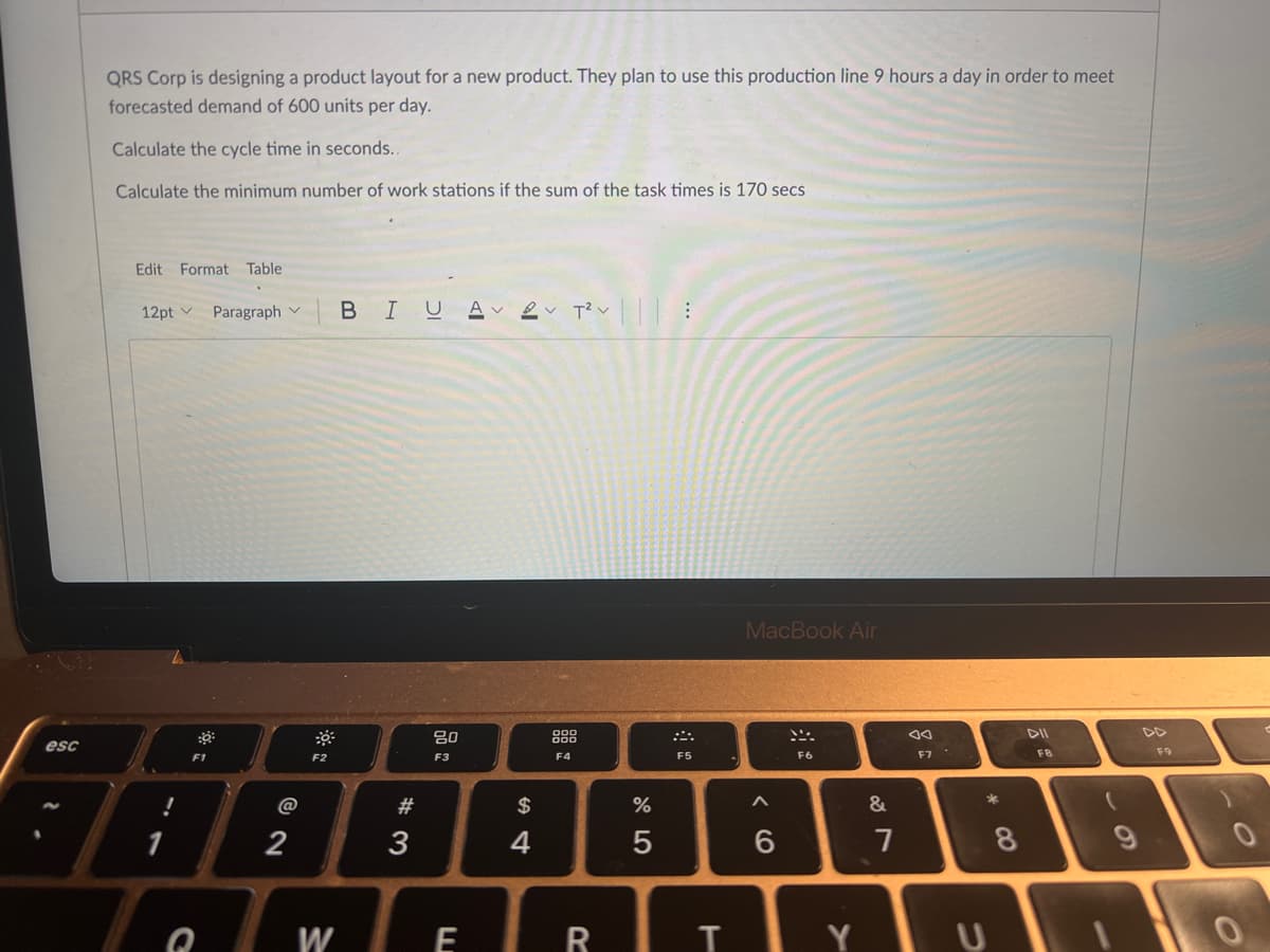 QRS Corp is designing a product layout for a new product. They plan to use this production line 9 hours a day in order to meet
forecasted demand of 600 units per day.
Calculate the cycle time in seconds..
Calculate the minimum number of work stations if the sum of the task times is 170 secs
Edit Format Table
12pt v Paragraph v BI UAV
MacBook Air
80
esc
F3
F5
F6
F7
FB
F9
F1
F2
F4
@
#
$
&
2
3
7
8
W
R
IIIY
この
CO
