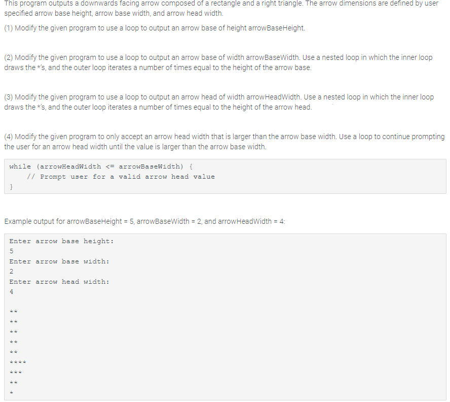 This program outputs a downwards facing arrow composed of a rectangle and a right triangle. The arrow dimensions are defined by user
specified arrow base height, arrow base width, and arrow head width.
(1) Modify the given program to use a loop to output an arrow base of height arroWBaseHeight.
(2) Modify the given program to use a loop to output an arrow base of width arrowBaseWidth. Use a nested loop in which the inner loop
draws the *s, and the outer loop iterates a number of times equal to the height of the arrow base.
(3) Modify the given program to use a loop to output an arrow head of width arrowHeadWidth. Use a nested loop in which the inner loop
draws the *s, and the outer loop iterates a number of times equal to the height of the arrow head.
(4) Modify the given program to only accept an arrow head width that is larger than the arrow base width. Use a loop to continue prompting
the user for an arrow head width until the value is larger than the arrow base width.
while (arrowHeadWidth <= arrowBaseWidth) {
// Prompt user for a valid arrow head value
}
Example output for arrowBaseHeight = 5, arrowBaseWidth = 2, and arrowHeadWidth = 4:
3D
Enter arrow base height:
Enter arrow base width:
2
Enter arrow head width:
4
