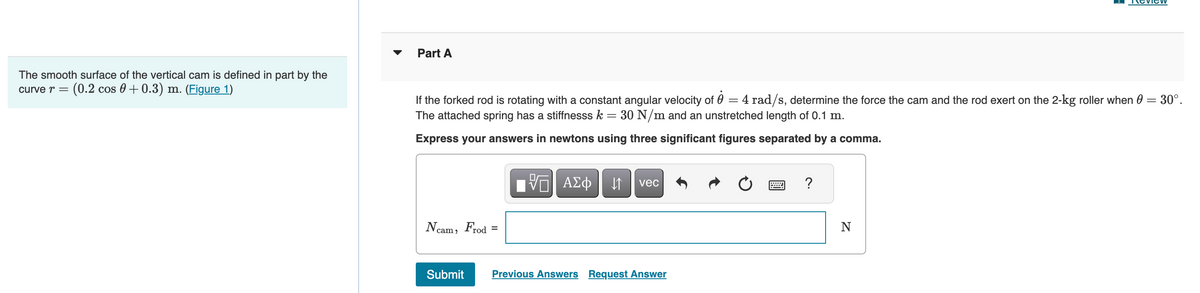The smooth surface of the vertical cam is defined in part by the
curve r = (0.2 cos 0+ 0.3) m. (Figure 1)
Part A
If the forked rod is rotating with a constant angular velocity of 8 = 4 rad/s, determine the force the cam and the rod exert on the 2-kg roller when 0 = 30°.
The attached spring has a stiffnesss k = 30 N/m and an unstretched length of 0.1 m.
Express your answers in newtons using three significant figures separated by a comma.
Ncam, Frod
Submit
VE ΑΣΦ 1
vec
Previous Answers Request Answer
?
N