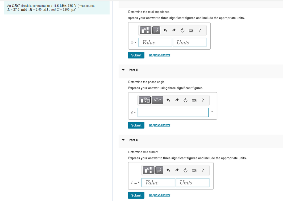 An LRC circuit is connected to a 11.5-kHz, 735-V (rms) source,
L = 27.0 mH, R = 8.40 kn, and C= 6250 pF.
Determine the total impedance.
xpress your answer to three significant figures and include the appropriate units.
z = Value
Submit
Part B
p=
μA
Submit
Part C
Request Answer
Determine the phase angle.
Express your answer using three significant figures.
IVE| ΑΣΦ
Request Answer
μÅ
Units
Irms = Value
www
Submit Request Answer
?
Determine rms current.
Express your answer to three significant figures and include the appropriate units.
Units
?
O
?