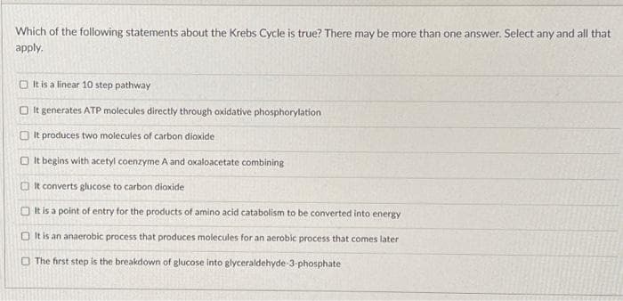 Which of the following statements about the Krebs Cycle is true? There may be more than one answer. Select any and all that
apply.
It is a linear 10 step pathway
It generates ATP molecules directly through oxidative phosphorylation
It produces two molecules of carbon dioxide
It begins with acetyl coenzyme A and oxaloacetate combining
It converts glucose to carbon dioxide
It is a point of entry for the products of amino acid catabolism to be converted into energy
It is an anaerobic process that produces molecules for an aerobic process that comes later
The first step is the breakdown of glucose into glyceraldehyde-3-phosphate