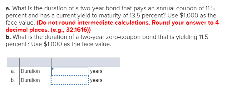 a. What is the duration of a two-year bond that pays an annual coupon of 11.5
percent and has a current yield to maturity of 13.5 percent? Use $1,000 as the
face value. (Do not round intermediate calculations. Round your answer to 4
decimal places. (e.g., 32.1616))
b. What is the duration of a two-year zero-coupon bond that is yielding 11.5
percent? Use $1,000 as the face value.
a. Duration
b. Duration
years
years