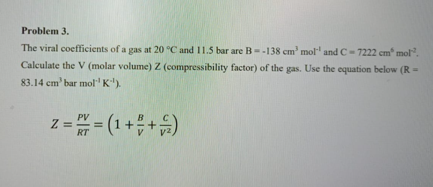 Problem 3.
The viral coefficients of a gas at 20 °C and 11.5 bar are B = -138 cm³ mol¹ and C=7222 cmº mol².
Calculate the V (molar volume) Z (compressibility factor) of the gas. Use the equation below (R =
83.14 cm³ bar mol-¹ K-¹).
PV
2 = ² = (1 + = + =)
Z
RT