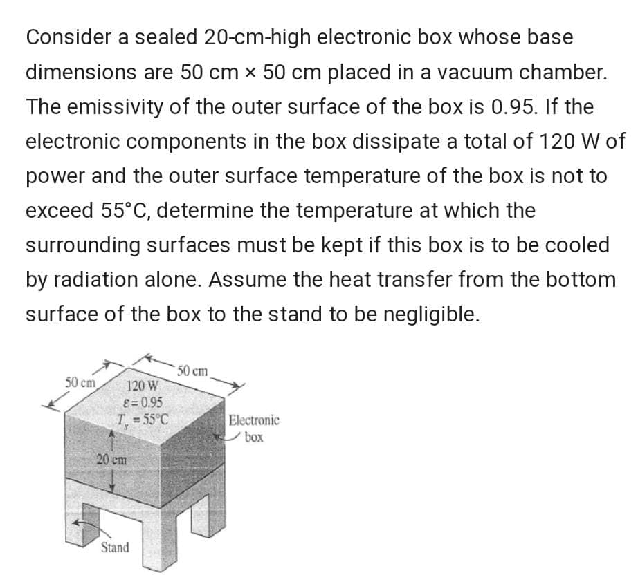 Consider a sealed 20-cm-high electronic box whose base
dimensions are 50 cm x 50 cm placed in a vacuum chamber.
The emissivity of the outer surface of the box is 0.95. If the
electronic components in the box dissipate a total of 120 W of
power and the outer surface temperature of the box is not to
exceed 55°C, determine the temperature at which the
surrounding surfaces must be kept if this box is to be cooled
by radiation alone. Assume the heat transfer from the bottom
surface of the box to the stand to be negligible.
50 cm
50 cm
120 W
ɛ = 0.95
T = 55°C
Electronic
box
20 cm
Stand
