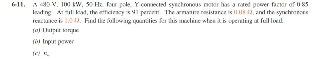 6-11.
A 480-V, 100-kW, 50-Hz, four-pole, Y-connected synchronous motor has a rated power factor of 0.85
leading. At full load, the efficiency is 91 percent. The armature resistance is 0.08 2, and the synchronous
reactance is 1.0 2. Find the following quantities for this machine when it is operating at full load:
(a) Output torque
(b) Input power
(c) n