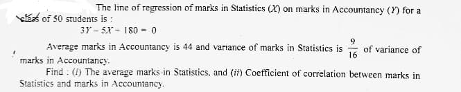The line of regression of marks in Statistics (X) on marks in Accountancy (Y) for a
kE of 50 students is :
3Y - 5X - 180 = 0
Average marks in Accountancy is 44 and variance of marks in Statistics is
of variance of
16
marks in Accountancy.
Find : (i) The average marks in Statistics, and (ii) Coefficient of correlation between marks in
Statistics and marks in Accountancy.
