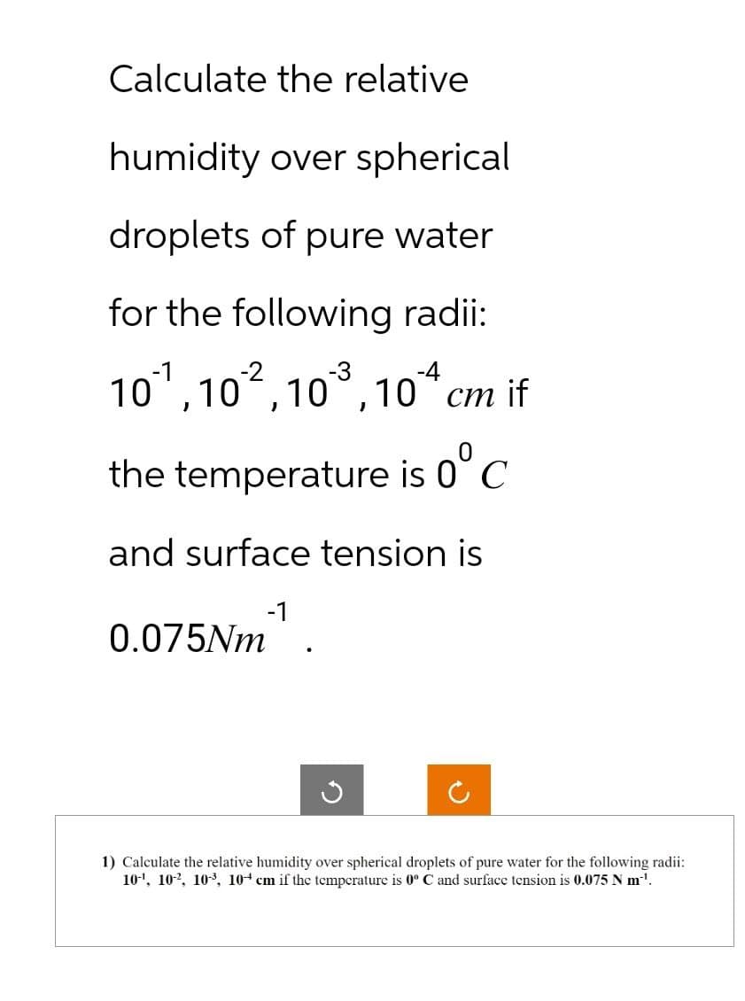 Calculate the relative
humidity over spherical
droplets of pure water
for the following radii:
-4
10¹, 102, 10³, 104 cm if
the temperature is 0°C
and surface tension is
0.075Nm¹.
G
1) Calculate the relative humidity over spherical droplets of pure water for the following radii:
10¹, 102, 10³, 10+ cm if the temperature is 0º C and surface tension is 0.075 N m-¹.