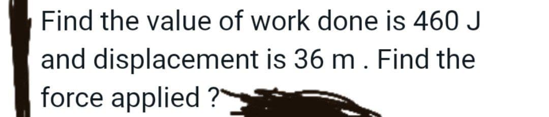 Find the value of work done is 460 J
and displacement is 36 m. Find the
force applied ?"
