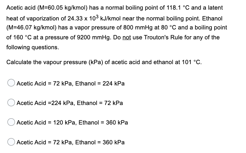 Acetic acid (M=60.05 kg/kmol) has a normal boiling point of 118.1 °C and a latent
heat of vaporization of 24.33 x 10³ kJ/kmol near the normal boiling point. Ethanol
(M=46.07 kg/kmol) has a vapor pressure of 800 mmHg at 80 °C and a boiling point
of 160 °C at a pressure of 9200 mmHg. Do not use Trouton's Rule for any of the
following questions.
Calculate the vapour pressure (kPa) of acetic acid and ethanol at 101 °C.
Acetic Acid = 72 kPa, Ethanol = 224 kPa
Acetic Acid =224 kPa, Ethanol = 72 kPa
Acetic Acid = 120 kPa, Ethanol = 360 kPa
Acetic Acid = 72 kPa, Ethanol = 360 kPa