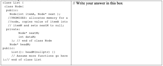 class List {
class Node!
public:
Node (int itemA, Node* next );
//PROMISES: allocates memory for a
//node, copies value of itemA into
// item and sets next to null;
private:
Node nextM;
int dataM;
}; // end of class Node
Node headM;
public:
List (): headM (nullptr) {}
// Assume more functions go here
};// end of class List
// Write your answer in this box