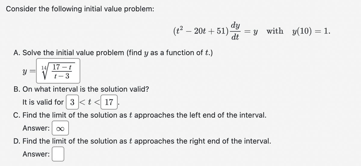 Consider the following initial value problem:
(t² 20t + 51).
-
A. Solve the initial value problem (find y as a function of t.)
14 17-t
t-3
dy
dt
Y
with_y(10) = 1.
Y
B. On what interval is the solution valid?
It is valid for 3 < t < 17
3 < t < 17
C. Find the limit of the solution as t approaches the left end of the interval.
Answer: ∞
D. Find the limit of the solution as t approaches the right end of the interval.
Answer: