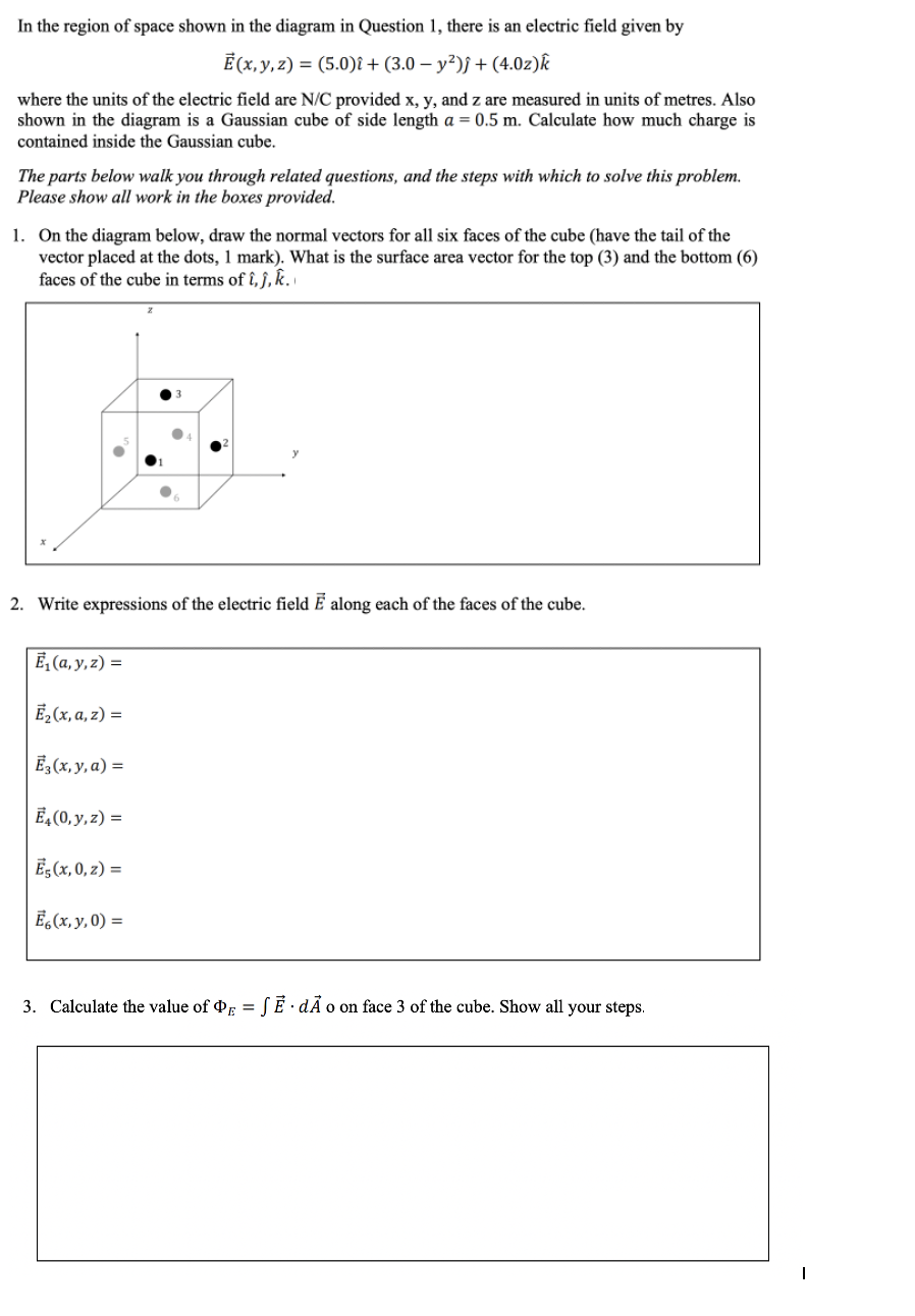 In the region of space shown in the diagram in Question 1, there is an electric field given by
É (x, y, z) = (5.0)î + (3.0 – y²)j + (4.0z)k
where the units of the electric field are N/C provided x, y, and z are measured in units of metres. Also
shown in the diagram is a Gaussian cube of side length a = 0.5 m. Calculate how much charge is
contained inside the Gaussian cube.
The parts below walk you through related questions, and the steps with which to solve this problem.
Please show all work in the boxes provided.
1. On the diagram below, draw the normal vectors for all six faces of the cube (have the tail of the
vector placed at the dots, 1 mark). What is the surface area vector for the top (3) and the bottom (6)
faces of the cube in terms of î, ĵ, k.
2. Write expressions of the electric field Ē along each of the faces of the cube.
Ē, (a, y, z) =
Ē, (x, a, z) =
Ē,(x, y, a) =
Ē,(0, y, z) =
Ē,(x, 0, z) =
Ē,(x, y, 0) =
3. Calculate the value of E =
(Ē. dÃ o on face 3 of the cube. Show all your steps.

