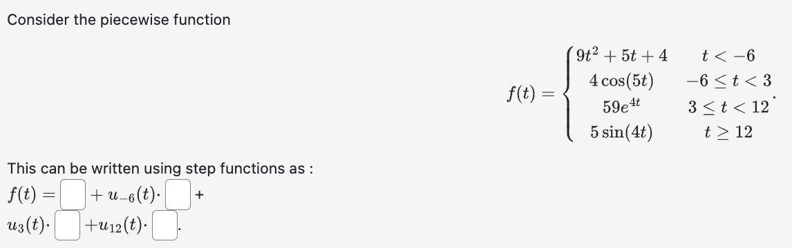 Consider the piecewise function
This can be written using step functions as :
f(t):
+ U-6
-6(t). +
ug(t).
+u12 (t).
=
f(t) =
9t² + 5t +4
4 cos (5t)
59e4t
5 sin (4t)
t < −6
-6 < t <3
3 < t < 12°
t> 12