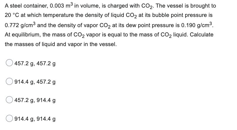 A steel container, 0.003 m³ in volume, is charged with CO₂. The vessel is brought to
20 °C at which temperature the density of liquid CO₂ at its bubble point pressure is
0.772 g/cm³ and the density of vapor CO₂ at its dew point pressure is 0.190 g/cm³.
At equilibrium, the mass of CO₂ vapor is equal to the mass of CO₂ liquid. Calculate
the masses of liquid and vapor in the vessel.
457.2 g, 457.2 g
914.4 g, 457.2 g
457.2 g, 914.4 g
914.4 g, 914.4 g