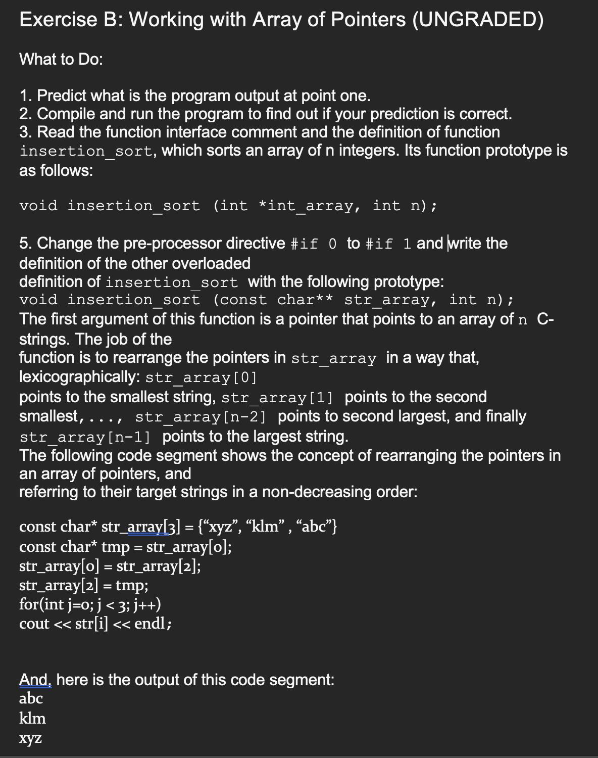 Exercise B: Working with Array of Pointers (UNGRADED)
What to Do:
1. Predict what is the program output at point one.
2. Compile and run the program to find out if your prediction is correct.
3. Read the function interface comment and the definition of function
insertion_sort, which sorts an array of n integers. Its function prototype is
as follows:
void insertion_sort (int *int_array, int n);
5. Change the pre-processor directive #if 0 to #if 1 and write the
definition of the other overloaded
definition of insertion_sort with the following prototype:
void insertion sort (const char** str_array, int n);
The first argument of this function is a pointer that points to an array of n C-
strings. The job of the
function is to rearrange the pointers in str_array in a way that,
lexicographically: str_array [0]
smallest,
points to the smallest string, str_array[1] points to the second
str_array[n-2] points to second largest, and finally
str_array[n-1] points to the largest string.
The following code segment shows the concept of rearranging the pointers in
an array of pointers, and
referring to their target strings in a non-decreasing order:
.../
const char* str_array[3] = {“xyz”, “klm”, “abc”}
const char* tmp = str_array[o];
str_array[o] = str_array[2];
str_array[2] = tmp;
for(int j=0; j < 3; j++)
cout << str[i] << endl;
And, here is the output of this code segment:
abc
klm
xyz