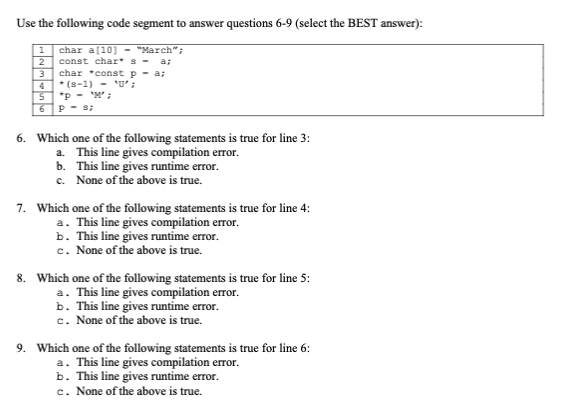 Use the following code segment to answer questions 6-9 (select the BEST answer):
1
2
3
5
6
char a[10] - "March";
const char* s -
char const p = a;
*(S-1) - 'U' ;
'M';
*p
P - s;
6. Which one of the following statements is true for line 3:
This line gives compilation error.
This line gives runtime error.
a.
b.
c. None of the above is true.
7. Which one of the following statements is true for line 4:
a. This line gives compilation error.
b. This line gives runtime error.
c. None of the above is true.
8. Which one of the following statements is true for line 5:
a. This line gives compilation error.
b. This line gives runtime error.
c. None of the above is true.
9. Which one of the following statements is true for line 6:
a. This line gives compilation error.
b. This line gives runtime error.
c. None of the above is true.