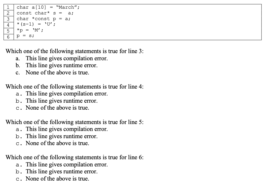 1
2
3
4
5
6
char a [10] = "March";
const char* s = a;
char *const p = a;
* (S-1) = 'U' ;
*p = 'M' ;
P = s;
Which one of the following statements is true for line 3:
This line gives compilation error.
This line gives runtime error.
None of the above is true.
a.
b.
c.
Which one of the following statements is true for line 4:
a. This line gives compilation error.
b. This line gives runtime error.
c. None of the above is true.
Which one of the following statements is true for line 5:
a. This line gives compilation error.
b. This line gives runtime error.
C. None of the above is true.
Which one of the following statements is true for line 6:
a. This line gives compilation error.
b. This line gives runtime error.
c. None of the above is true.