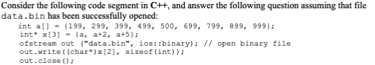 Consider the following code segment in C++, and answer the following question assuming that file
data.bin has been successfully opened:
int a[] (199, 299, 399, 499, 500, 699, 799, 899, 999);
int* x[3] = {a, a+2, a+5};
ofstream out ("data.bin", ios::binary); // open binary file
out.write((char*) x[2], sizeof(int));
out.close();