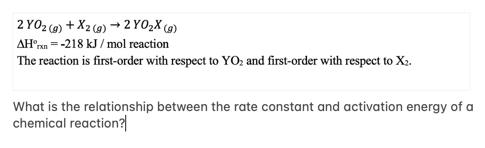 2 YO2 (g) + X2 (g) → 2 YO₂X (g)
= -218 kJ/mol reaction
AH rxn
The reaction is first-order with respect to YO2 and first-order with respect to X₂.
What is the relationship between the rate constant and activation energy of a
chemical reaction?|