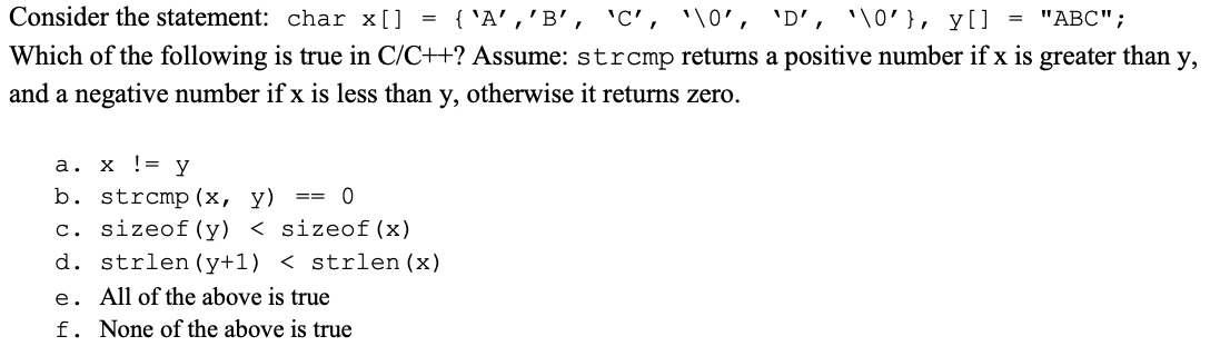 Consider the statement: char x []
{'A','B', 'C', \0', 'D', '\0' }, y[] = "ABC";
Which of the following is true in C/C++? Assume: strcmp returns a positive number if x is greater than y,
and a negative number if x is less than y, otherwise it returns zero.
=
a. x != y
b. strcmp (x, y)
0
c. sizeof (y) < sizeof (x)
d. strlen (y+1) < strlen (x)
e. All of the above is true
f. None of the above is true