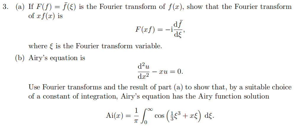 3. (a) If F(ƒ) = ƒ (§) is the Fourier transform of f(x), show that the Fourier transform
of x f(x) is
F(xf)
=-i
¸df
'dε'
§
where is the Fourier transform variable.
(b) Airy's equation is
d²u
- xu = 0.
dx²
Use Fourier transforms and the result of part (a) to show that, by a suitable choice
of a constant of integration, Airy's equation has the Airy function solution
Ai(x) =
=
COS
πT
1/14 √² cos ( ± €³ + x£) dε.