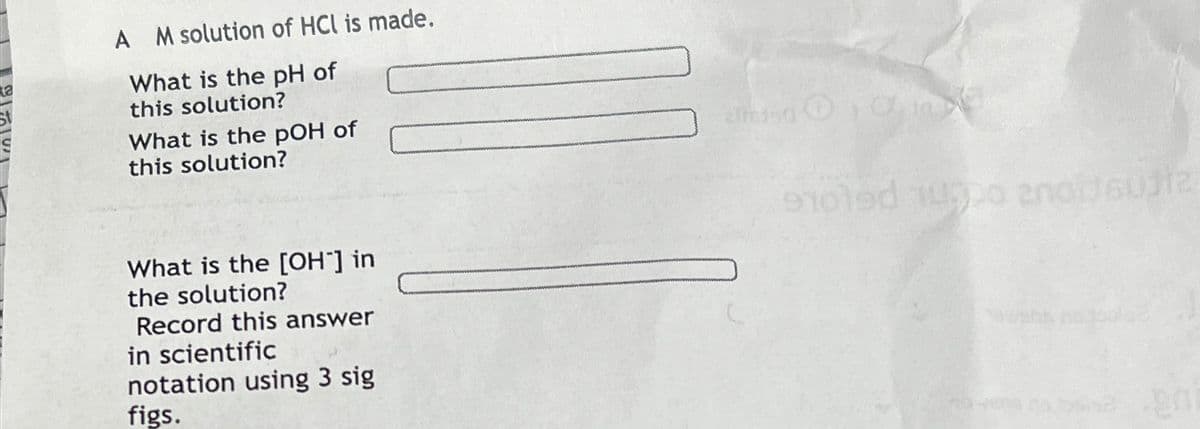 A M solution of HCL is made.
What is the pH of
this solution?
What is the pOH of
this solution?
What is the [OH-] in
the solution?
Record this answer
in scientific
notation using 3 sig
figs.
910led 1000 2001612