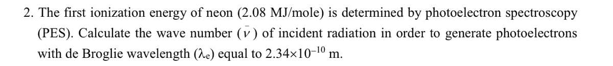 2. The first ionization energy of neon (2.08 MJ/mole) is determined by photoelectron spectroscopy
(PES). Calculate the wave number (v) of incident radiation in order to generate photoelectrons
with de Broglie wavelength (e) equal to 2.34×10-10 m.