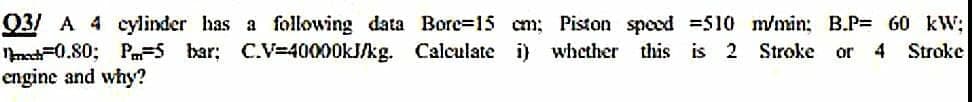 03 A 4 cylinder has a following data Bore=15 cm; Piston speed =510 m/min; B.P= 60 kW;
Nnech=0.80; P=5 bar: C.V=40000KJ/kg. Calculate i) whether
engine and why?
this is 2 Stroke or 4 Stroke
