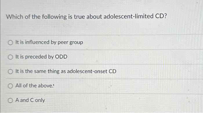 Which of the following is true about adolescent-limited CD?
O It is influenced by peer group
O It is preceded by ODD
O It is the same thing as adolescent-onset CD
O All of the above:
O A and Conly