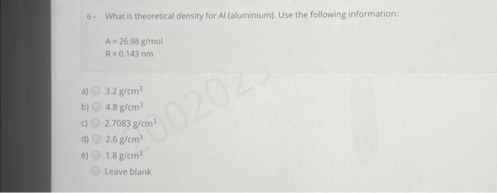 6- What is theoretical density for Al (aluminium). Use the following information:
A = 26.98 g/mol
R=0,143 nm
3.2 g/cm³
4.8 g/cm³
2.7083 g/cm³
2.6 g/cm³
1.8 g/cm³
Leave blank.
0202
