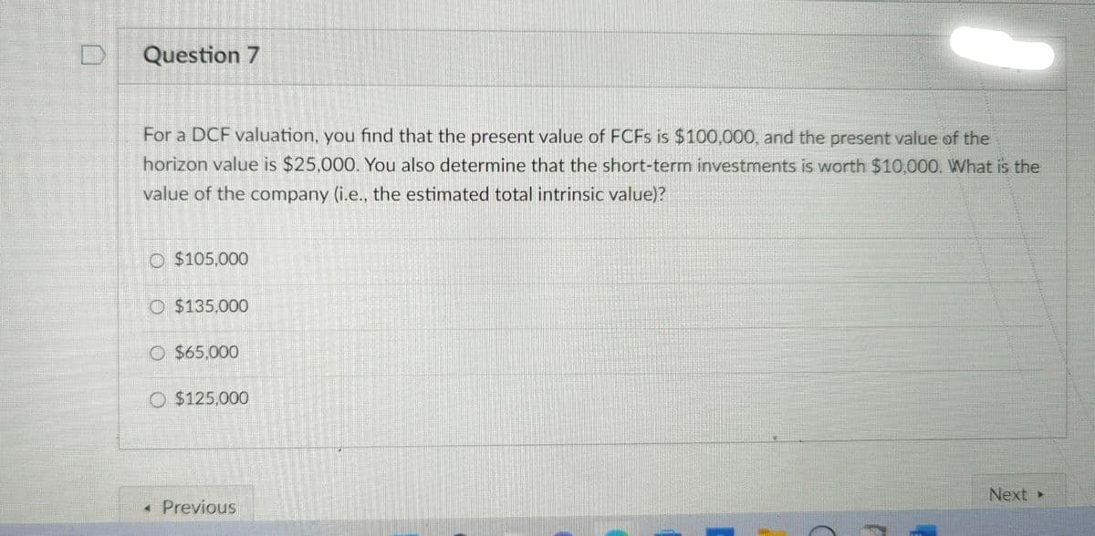 Question 7
For a DCF valuation, you find that the present value of FCFs is $100,000, and the present value of the
horizon value is $25,000. You also determine that the short-term investments is worth $10,000. What is the
value of the company (i.e., the estimated total intrinsic value)?
O$105,000
O $135,000
O $65,000
O $125,000
< Previous
Next ▸