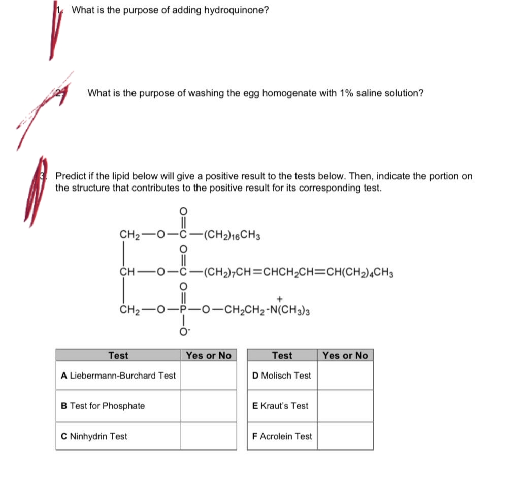 What is the purpose of adding hydroquinone?
What is the purpose of washing the egg homogenate with 1% saline solution?
Predict if the lipid below will give a positive result to the tests below. Then, indicate the portion on
the structure that contributes to the positive result for its corresponding test.
CH₂ O
CH
CH₂
Test
A Liebermann-Burchard Test
B Test for Phosphate
O
C Ninhydrin Test
-(CH2)16CH3
(CH2),CH=CHCH,CH=CH(CH2)4CH3
+
-CH₂CH2-N(CH3)3
Yes or No
Test
D Molisch Test
E Kraut's Test
F Acrolein Test
Yes or No