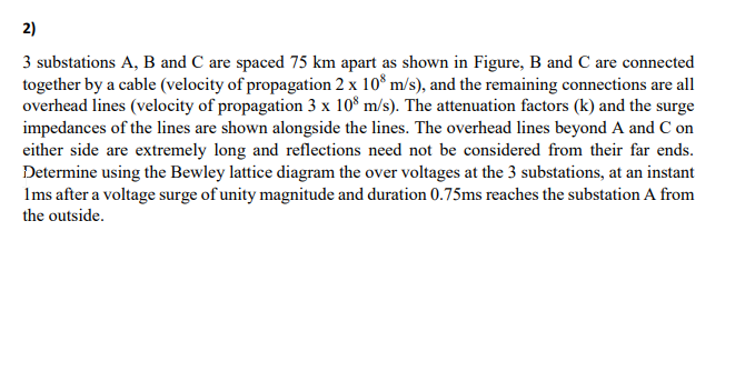 2)
3 substations A, B and C are spaced 75 km apart as shown in Figure, B and C are connected
together by a cable (velocity of propagation 2 x 108 m/s), and the remaining connections are all
overhead lines (velocity of propagation 3 x 108 m/s). The attenuation factors (k) and the surge
impedances of the lines are shown alongside the lines. The overhead lines beyond A and C on
either side are extremely long and reflections need not be considered from their far ends.
Determine using the Bewley lattice diagram the over voltages at the 3 substations, at an instant
1ms after a voltage surge of unity magnitude and duration 0.75ms reaches the substation A from
the outside.