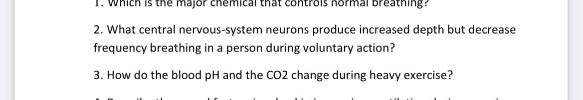 1. Which is the major chemical that controls normal breathing?
2. What central nervous-system neurons produce increased depth but decrease
frequency breathing in a person during voluntary action?
3. How do the blood pH and the CO2 change during heavy exercise?