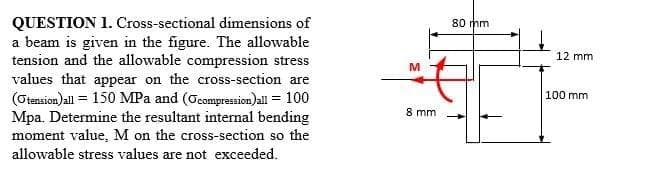 QUESTION 1. Cross-sectional dimensions of
a beam is given in the figure. The allowable
tension and the allowable compression stress
values that appear on the cross-section are
(Otension)all = 150 MPa and (Ccomprassion)all = 100
Mpa. Determine the resultant intermal bending
moment value, M on the cross-section so the
80 mm
12 mm
M
100 mm
8 mm
allowable stress values are not exceeded.
